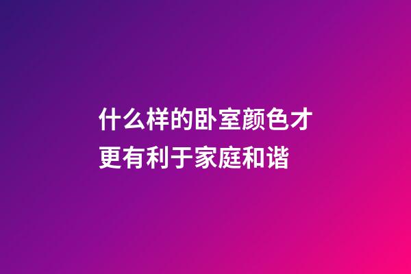 什么样的卧室颜色才更有利于家庭和谐 ?
